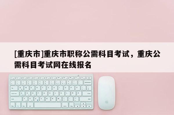 [重慶市]重慶市職稱公需科目考試，重慶公需科目考試網在線報名