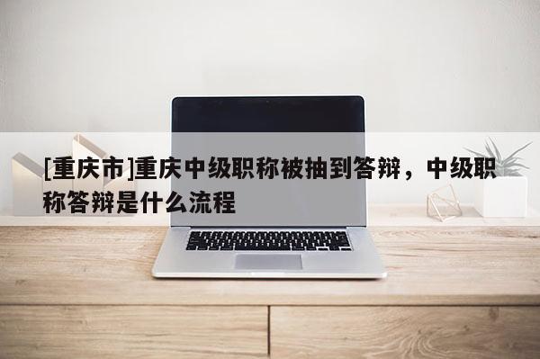 [重慶市]重慶中級職稱被抽到答辯，中級職稱答辯是什么流程