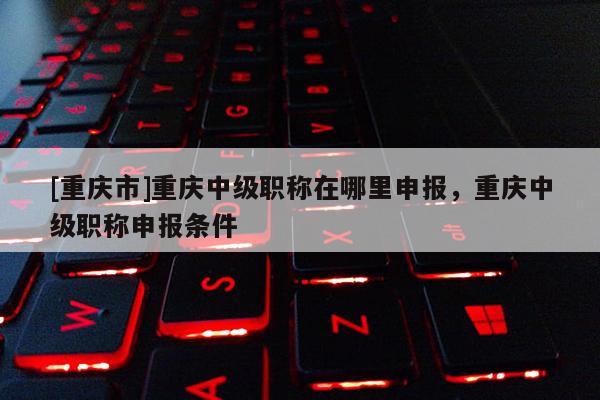 [重慶市]重慶中級職稱在哪里申報，重慶中級職稱申報條件