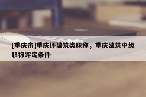 [重慶市]重慶評建筑類職稱，重慶建筑中級職稱評定條件