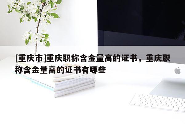 [重慶市]重慶職稱含金量高的證書，重慶職稱含金量高的證書有哪些