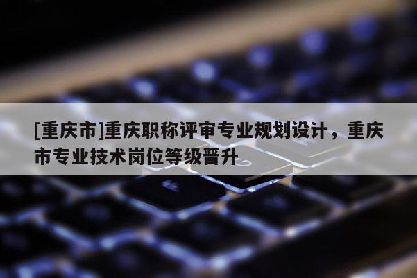 [重慶市]重慶職稱評審專業規劃設計，重慶市專業技術崗位等級晉升