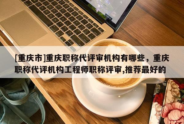 [重慶市]重慶職稱代評審機構有哪些，重慶職稱代評機構工程師職稱評審,推薦最好的