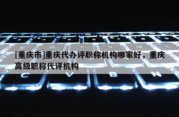 [重慶市]重慶代辦評職稱機構哪家好，重慶高級職稱代評機構