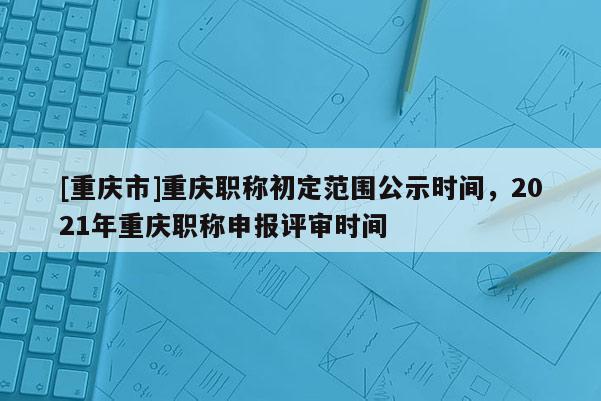 [重慶市]重慶職稱初定范圍公示時間，2021年重慶職稱申報評審時間