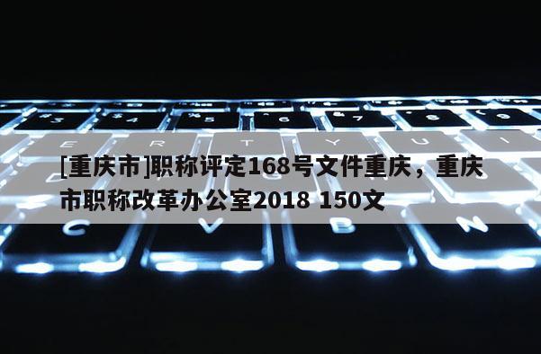 [重慶市]職稱評定168號文件重慶，重慶市職稱改革辦公室2018 150文