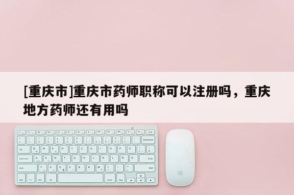 [重慶市]重慶市藥師職稱可以注冊嗎，重慶地方藥師還有用嗎
