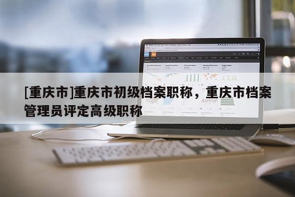 [重慶市]重慶市初級檔案職稱，重慶市檔案管理員評定高級職稱