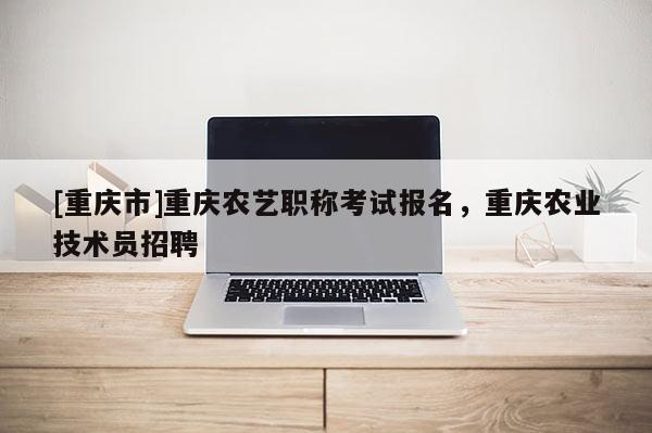 [重慶市]重慶農(nóng)藝職稱考試報名，重慶農(nóng)業(yè)技術(shù)員招聘