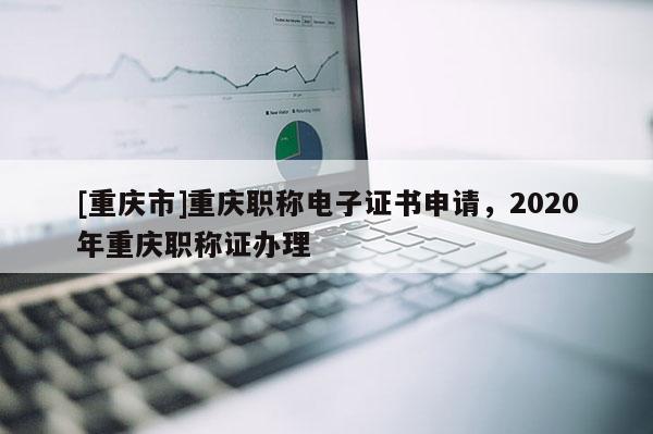 [重慶市]重慶職稱電子證書申請，2020年重慶職稱證辦理