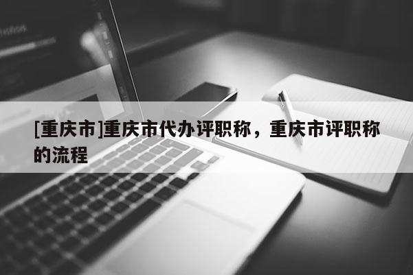 [重慶市]重慶市代辦評職稱，重慶市評職稱的流程