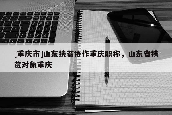 [重慶市]山東扶貧協作重慶職稱，山東省扶貧對象重慶