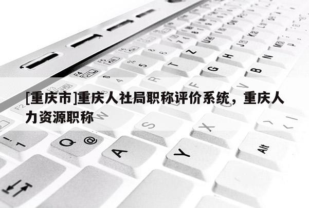 [重慶市]重慶人社局職稱評價系統(tǒng)，重慶人力資源職稱