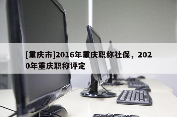 [重慶市]2016年重慶職稱社保，2020年重慶職稱評定