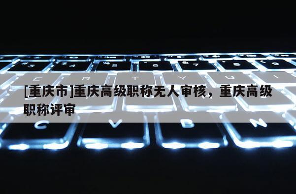 [重慶市]重慶高級職稱無人審核，重慶高級職稱評審