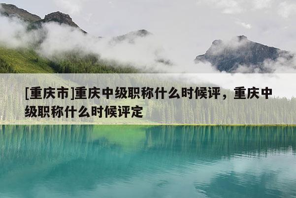 [重慶市]重慶中級職稱什么時候評，重慶中級職稱什么時候評定