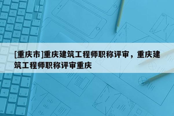 [重慶市]重慶建筑工程師職稱評審，重慶建筑工程師職稱評審重慶