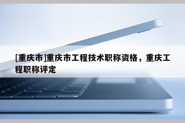 [重慶市]重慶市工程技術職稱資格，重慶工程職稱評定