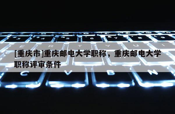 [重慶市]重慶郵電大學職稱，重慶郵電大學職稱評審條件