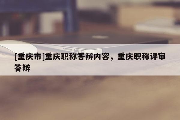 [重慶市]重慶職稱答辯內容，重慶職稱評審答辯