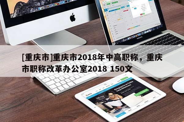 [重慶市]重慶市2018年中高職稱，重慶市職稱改革辦公室2018 150文