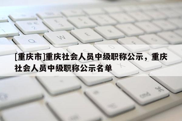 [重慶市]重慶社會人員中級職稱公示，重慶社會人員中級職稱公示名單