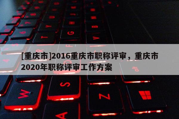 [重慶市]2016重慶市職稱評審，重慶市2020年職稱評審工作方案