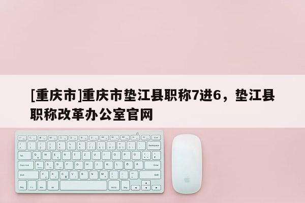 [重慶市]重慶市墊江縣職稱7進6，墊江縣職稱改革辦公室官網