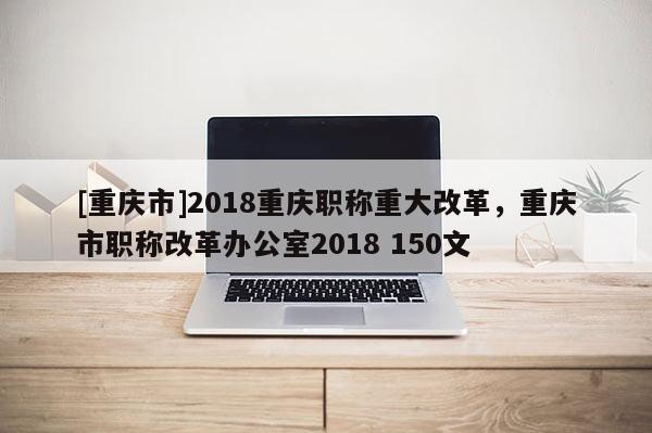 [重慶市]2018重慶職稱重大改革，重慶市職稱改革辦公室2018 150文