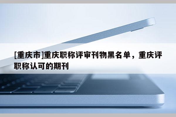 [重慶市]重慶職稱評(píng)審刊物黑名單，重慶評(píng)職稱認(rèn)可的期刊