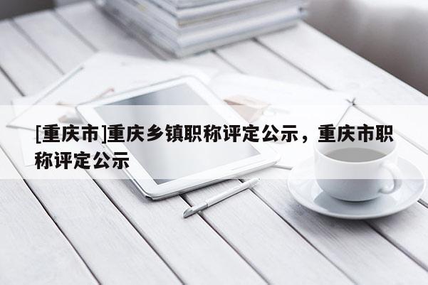 [重慶市]重慶鄉鎮職稱評定公示，重慶市職稱評定公示