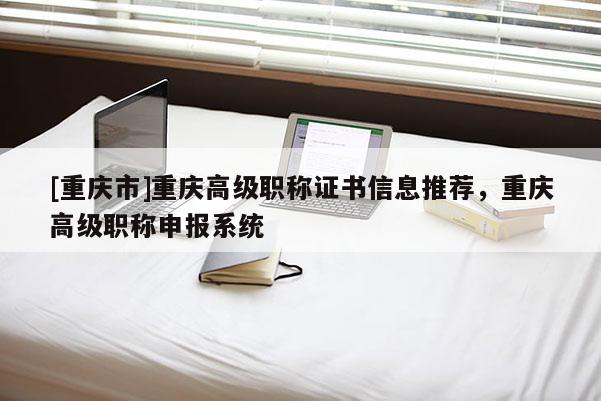 [重慶市]重慶高級職稱證書信息推薦，重慶高級職稱申報系統(tǒng)