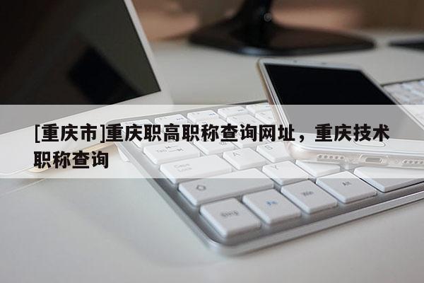 [重慶市]重慶職高職稱查詢網址，重慶技術職稱查詢