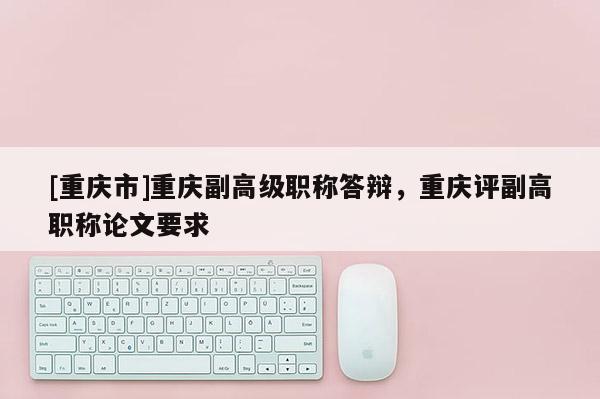 [重慶市]重慶副高級職稱答辯，重慶評副高職稱論文要求