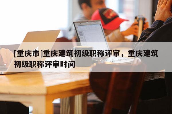 [重慶市]重慶建筑初級職稱評審，重慶建筑初級職稱評審時間
