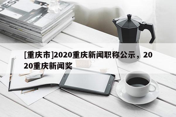 [重慶市]2020重慶新聞職稱公示，2020重慶新聞獎