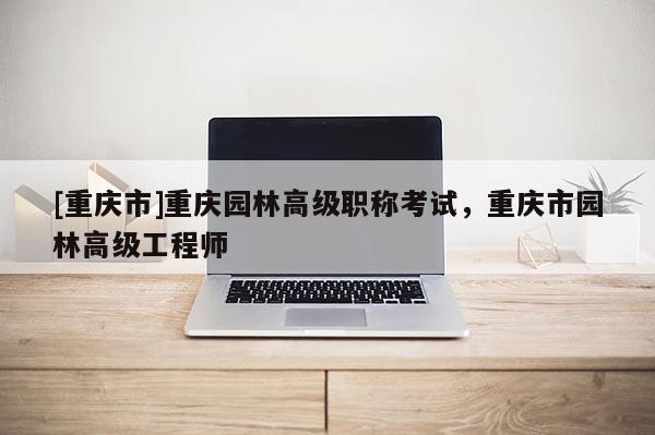 [重慶市]重慶園林高級(jí)職稱考試，重慶市園林高級(jí)工程師