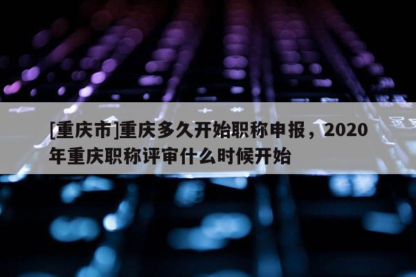 [重慶市]重慶多久開始職稱申報，2020年重慶職稱評審什么時候開始