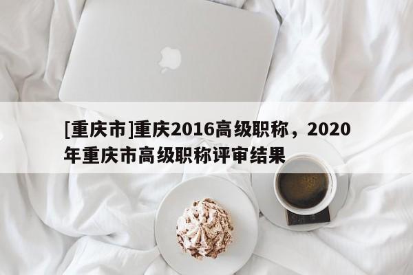 [重慶市]重慶2016高級(jí)職稱，2020年重慶市高級(jí)職稱評(píng)審結(jié)果