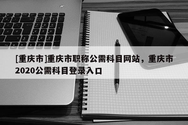 [重慶市]重慶市職稱公需科目網(wǎng)站，重慶市2020公需科目登錄入口