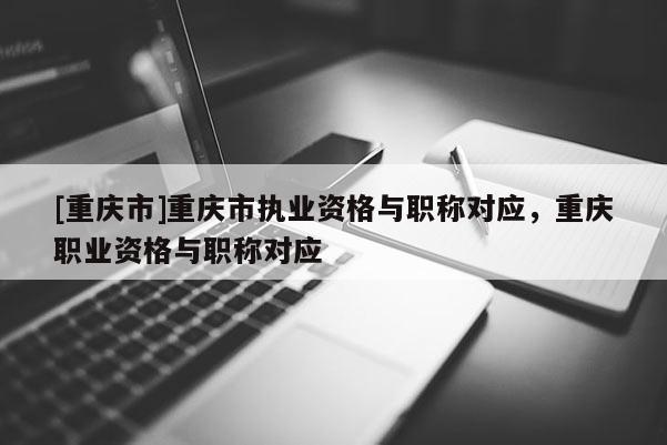 [重慶市]重慶市執業資格與職稱對應，重慶職業資格與職稱對應