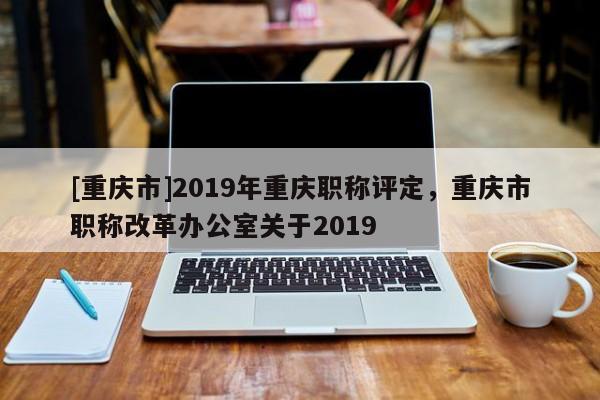 [重慶市]2019年重慶職稱評定，重慶市職稱改革辦公室關于2019