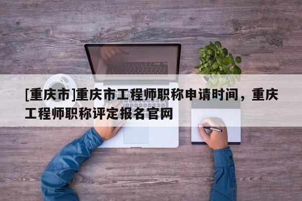 [重慶市]重慶市工程師職稱申請時間，重慶工程師職稱評定報名官網(wǎng)