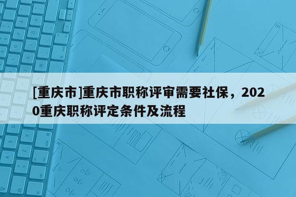 [重慶市]重慶市職稱評審需要社保，2020重慶職稱評定條件及流程