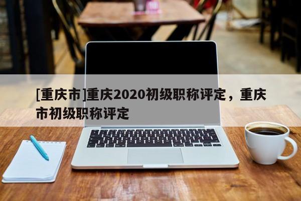 [重慶市]重慶2020初級職稱評定，重慶市初級職稱評定