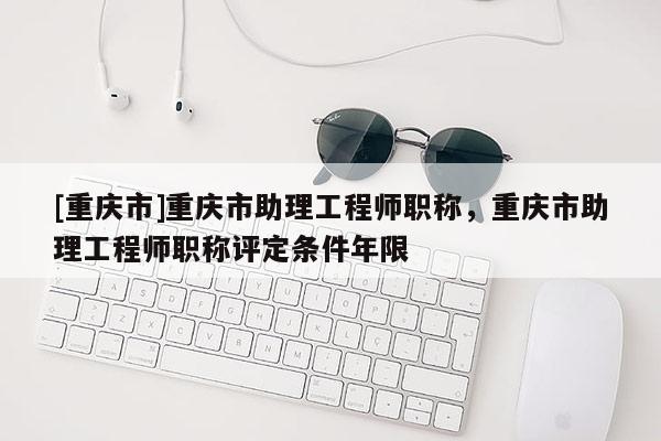 [重慶市]重慶市助理工程師職稱，重慶市助理工程師職稱評定條件年限