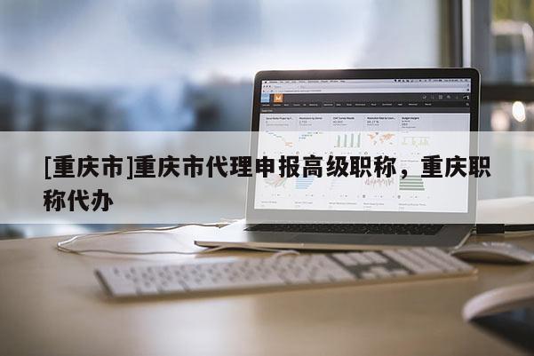 [重慶市]重慶市代理申報(bào)高級(jí)職稱，重慶職稱代辦