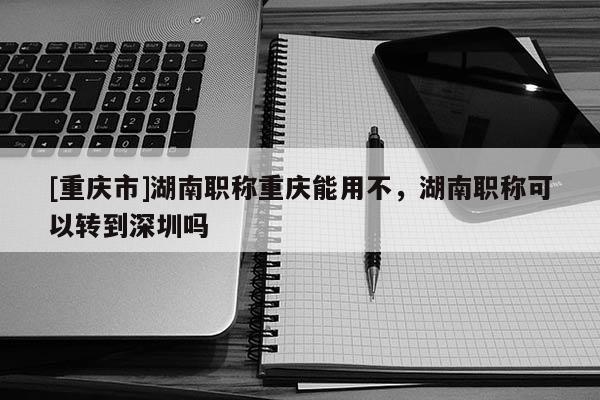 [重慶市]湖南職稱重慶能用不，湖南職稱可以轉到深圳嗎