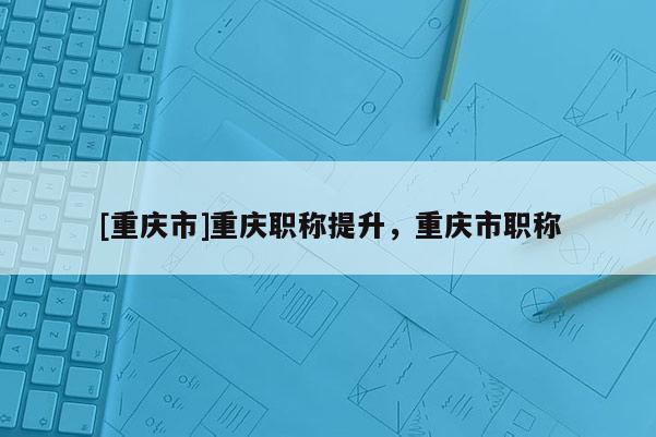 [重慶市]重慶職稱提升，重慶市職稱