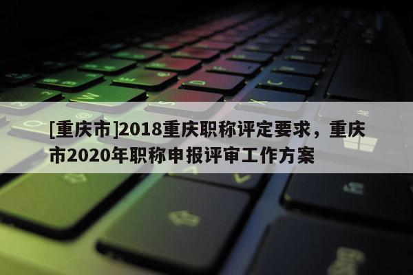 [重慶市]2018重慶職稱評定要求，重慶市2020年職稱申報評審工作方案
